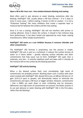GMO	
  Solution	
  Sdn.	
  Bhd.	
  
                                                                                                                    Company	
  profile	
  
	
  
Open	
  a	
  48	
  to	
  96+	
  hour	
  rust	
  –	
  free	
  window	
  between	
  blasting	
  and	
  coating.	
  
	
  
Most	
   often	
   used	
   in	
   wet	
   abrasive	
   or	
   water	
   blasting,	
   sometimes	
   after	
   dry	
  
blasting,	
   HoldTight®	
   102,	
   usually	
   allows	
   a	
   48	
   hour	
   interval	
   –	
   4	
   or	
   5	
   days	
   or	
  
more	
  in	
  many	
  cases	
  –	
  before	
  coating.	
  It	
  leaves	
  no	
  film	
  or	
  residue	
  –	
  it	
  is	
  not	
  a	
  
“Protective	
   Coating”	
   like	
   many	
   inhibitors	
   that	
   create	
   a	
   separate	
   layer	
   or	
  
moisture	
  barrier	
  between	
  the	
  surface	
  and	
  the	
  new	
  coating.	
  
	
  
Since	
   it	
   is	
   not	
   a	
   coating,	
   HoldTight®	
   102	
   will	
   not	
   interfere	
   with	
   primer	
   or	
  
coating	
   adhesion.	
   Since	
   it	
   cleans	
   the	
   surface,	
   it	
   should	
   in	
   fact	
   enhance	
   long	
  
term	
   performance.	
   It	
   has	
   been	
   tested	
   and	
   approved	
   by	
   most	
   major	
   coating	
  
manufacturers.	
  Other	
  simply	
  recommend	
  it.	
  
	
  
HoldTight®	
   102	
   works	
   as	
   a	
   rust	
   inhibitor	
   because	
   it	
   removes	
   chlorides	
   and	
  
other	
  contaminants.	
  
	
  
The	
   HoldTight®	
   102	
   formula	
   is	
   proprietary,	
   but	
   the	
   process	
   is	
   simple.	
  
HoldTight®	
   102	
   acts	
   in	
   part	
   as	
   a	
   surfactant.	
   It	
   reduces	
   the	
   surface	
   tension	
   of	
  
water	
   so	
   it	
   cleans	
   better	
   –	
   greatly	
   reducing	
   surface	
   chlorides	
   and	
   other	
  
contaminants	
   that	
   help	
   cause	
   rust	
   to	
   form.	
   HoldTight®	
   102	
   super	
   dry’s	
   a	
  
substrate,	
   very	
   fast	
   –	
   it	
   entirely	
   volatilizes	
   itself	
   and	
   takes	
   with	
   it	
   virtually	
   all	
  
the	
  moisture	
  left	
  on	
  the	
  surface	
  by	
  the	
  blasting	
  operation.	
  
	
  
HoldTight®	
  102	
  and	
  dry	
  blasting.	
  
	
  
When	
   a	
   dry	
   blasted	
   surface	
   flash	
   rusts	
   immediately,	
   high	
   levels	
   of	
  
contaminants	
   are	
   probably	
   present.	
   Washing	
   down	
   such	
   a	
   surface	
   with	
   clean	
  
water	
  treated	
  with	
  HoldTight®	
  102,	
  diluted	
  50	
  to	
  one,	
  at	
  500	
  psi	
  (34	
  bar)	
  at	
  1-­‐3	
  
gpm	
   (3.8-­‐11.4	
   Lpm)	
   or	
   greater,	
   will	
   dramatically	
   reduce	
   or	
   eliminate	
   the	
  
contaminants	
  and	
  open	
  a	
  48	
  hours	
  or	
  bigger	
  window.	
  However,	
  contaminants	
  
–	
   that	
   a	
   2000+	
   psi	
   wash	
   down	
   or	
   even	
   re-­‐blasting	
   may	
   be	
   necessary.	
  
(Whenever	
  very	
  high	
  levels	
  of	
  contaminants	
  are	
  present,	
  the	
  better	
  practice	
  is	
  
to	
   use	
   wet	
   abrasive	
   or	
   water	
   blasting	
   with	
   HoldTight®	
   102	
   in	
   the	
   first	
   place,	
  
rather	
  than	
  dry	
  blasting.)	
  
	
  
	
  
	
  




www.gmo-­‐solution.com	
                                    	
  
	
  
 