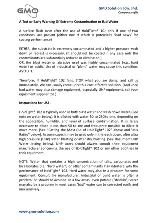 GMO	
  Solution	
  Sdn.	
  Bhd.	
  
                                                                                                                   Company	
  profile	
  
	
  
A	
  Test	
  or	
  Early	
  Warning	
  Of	
  Extreme	
  Contamination	
  or	
  Bad	
  Water	
  
	
  
A	
   surface	
   flash	
   rusts	
   after	
   the	
   use	
   of	
   HoldTight®	
   102	
   only	
   if	
   one	
   of	
   two	
  
conditions,	
   are	
   present	
   (either	
   one	
   of	
   which	
   is	
   potentially	
   “bad	
   news”	
   for	
  
coating	
  performance).	
  
	
  
EITHER,	
   the	
   substrate	
   is	
   extremely	
   contaminated	
   and	
   a	
   higher	
   pressure	
   wash	
  
down	
   or	
   reblast	
   is	
   necessary.	
   (It	
   should	
   not	
   be	
   coated	
   in	
   any	
   case	
   until	
   the	
  
contaminants	
  are	
  substantially	
  reduced	
  or	
  eliminated.)	
  
OR,	
   the	
   blast	
   water	
   or	
   abrasive	
   used	
   was	
   highly	
   contaminated	
   (e.g.,	
   hard	
  
water)	
   or	
   acidic.	
   Use	
   of	
   industrial	
   or	
   “plant”	
   water	
   may	
   cause	
   this	
   condition.	
  
AVOID	
  IT.	
  
	
  
Therefore,	
   if	
   HoldTight®	
   102	
   fails,	
   STOP	
   what	
   you	
   are	
   doing,	
   and	
   call	
   us	
  
immediately.	
  We	
  can	
  usually	
  come	
  up	
  with	
  a	
  cost	
  effective	
  solution.	
  (And	
  since	
  
bad	
   water	
   may	
   also	
   damage	
   equipment,	
   especially	
   UHP	
   equipment,	
   call	
   your	
  
equipment	
  supplier	
  too.)	
  
	
  
Instructions	
  for	
  USE.	
  
	
  
HoldTight®	
  102	
  is	
  typically	
  used	
  in	
  both	
  blast	
  water	
  and	
  wash	
  down	
  water.	
  (See	
  
note	
  on	
  water	
  below).	
  It	
  is	
  diluted	
  with	
  water	
  50	
  to	
  250	
  to	
  one,	
  depending	
  on	
  
the	
   application,	
   humidity,	
   and	
   level	
   of	
   surface	
   contamination.	
   It	
   is	
   rarely	
  
necessary	
   to	
   dilute	
   it	
   lexs	
   than	
   50	
   to	
   one	
   and	
   frequently	
   possible	
   to	
   dilute	
   it	
  
much	
   more.	
   (See	
   “Getting	
   the	
   Most	
   Out	
   of	
   HoldTight®	
   102”	
   above	
   and	
   “Mix	
  
Ratios”	
  below).	
  In	
  some	
  cases	
  it	
  may	
  be	
  used	
  only	
  in	
  the	
  wash	
  down,	
  after	
  ultra	
  
high	
   pressure	
   (UHP)	
   water	
   blasting	
   or	
   after	
   dry	
   blasting.	
   (See	
   document	
   UHP	
  
Water	
   Jetting	
   below).	
   UHP	
   users	
   should	
   always	
   consult	
   their	
   equipment	
  
manufacturer	
   concerning	
   the	
   use	
   of	
   HoldTight®	
   102	
   or	
   any	
   other	
   additives	
   in	
  
their	
  equipment.	
  
	
  
NOTE:	
   Water	
   that	
   contains	
   a	
   high	
   concentration	
   of	
   salts,	
   carbonates	
   and	
  
bicarbonates	
  (i.e.	
  “hard	
  water”)	
  or	
  other	
  contaminants	
  may	
  interfere	
  with	
  the	
  
performance	
  of	
  HoldTight®	
  102.	
  Hard	
  water	
  may	
  also	
  be	
  a	
  problem	
  for	
  some	
  
equipment.	
   Consult	
   the	
   manufacturer.	
   Industrial	
   or	
   plant	
   water	
   is	
   often	
   a	
  
problem.	
  So	
  should	
  be	
  avoided.	
  In	
  a	
  few	
  areas,	
  even	
  potable	
  (“drinkin”)	
  water	
  
may	
  also	
  be	
  a	
  problem	
  in	
  most	
  cases	
  “bad”	
  water	
  can	
  be	
  corrected	
  easily	
  and	
  
inexpensively.	
  




www.gmo-­‐solution.com	
                                   	
  
	
  
 