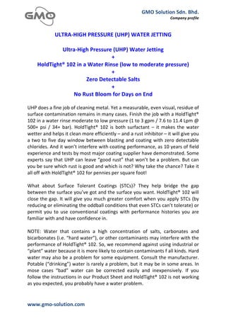 GMO	
  Solution	
  Sdn.	
  Bhd.	
  
                                                                                                                Company	
  profile	
  
	
  
	
  
             ULTRA-­‐HIGH	
  PRESSURE	
  (UHP)	
  WATER	
  JETTING	
  
                                                   	
  
                Ultra-­‐High	
  Pressure	
  (UHP)	
  Water	
  Jetting	
  
                                                   +	
  
       HoldTight®	
  102	
  in	
  a	
  Water	
  Rinse	
  (low	
  to	
  moderate	
  pressure)	
  
                                                   +	
  
                                    Zero	
  Detectable	
  Salts	
  
                                                   +	
  
                       No	
  Rust	
  Bloom	
  for	
  Days	
  on	
  End	
  
	
  
UHP	
  does	
  a	
  fine	
  job	
  of	
  cleaning	
  metal.	
  Yet	
  a	
  measurable,	
  even	
  visual,	
  residue	
  of	
  
surface	
   contamination	
   remains	
   in	
   many	
   cases.	
   Finish	
   the	
   job	
   with	
   a	
   HoldTight®	
  
102	
  in	
  a	
  water	
  rinse	
  moderate	
  to	
  low	
  pressure	
  (1	
  to	
  3	
  gpm	
  /	
  7.6	
  to	
  11.4	
  Lpm	
  @	
  
500+	
   psi	
   /	
   34+	
   bar).	
   HoldTight®	
   102	
   is	
   both	
   surfactant	
   –	
   it	
   makes	
   the	
   water	
  
wetter	
  and	
  helps	
  it	
  clean	
  more	
  efficiently	
  –	
  and	
  a	
  rust	
  inhibitor	
  –	
  it	
  will	
  give	
  you	
  
a	
   two	
   to	
   five	
   day	
   window	
   between	
   blasting	
   and	
   coating	
   with	
   zero	
   detectable	
  
chlorides.	
   And	
   it	
   won’t	
   interfere	
   with	
   coating	
   performance,	
   as	
   10	
   years	
   of	
   field	
  
experience	
  and	
  tests	
  by	
  most	
  major	
  coating	
  supplier	
  have	
  demonstrated.	
  Some	
  
experts	
  say	
  that	
  UHP	
  can	
  leave	
  “good	
  rust”	
  that	
  won’t	
  be	
  a	
  problem.	
  But	
  can	
  
you	
  be	
  sure	
  which	
  rust	
  is	
  good	
  and	
  which	
  is	
  not?	
  Why	
  take	
  the	
  chance?	
  Take	
  it	
  
all	
  off	
  with	
  HoldTight®	
  102	
  for	
  pennies	
  per	
  square	
  foot!	
  
	
  
What	
   about	
   Surface	
   Tolerant	
   Coatings	
   (STCs)?	
   They	
   help	
   bridge	
   the	
   gap	
  
between	
  the	
  surface	
  you’ve	
  got	
  and	
  the	
  surface	
  you	
  want.	
  HoldTight®	
  102	
  will	
  
close	
  the	
  gap.	
  It	
  will	
  give	
  you	
  much	
  greater	
  comfort	
  when	
  you	
  apply	
  STCs	
  (by	
  
reducing	
  or	
  eliminating	
  the	
  oddball	
  conditions	
  that	
  even	
  STCs	
  can’t	
  tolerate)	
  or	
  
permit	
   you	
   to	
   use	
   conventional	
   coatings	
   with	
   performance	
   histories	
   you	
   are	
  
familiar	
  with	
  and	
  have	
  confidence	
  in.	
  
	
  
NOTE:	
   Water	
   that	
   contains	
   a	
   high	
   concentration	
   of	
   salts,	
   carbonates	
   and	
  
bicarbonates	
   (i.e.	
   “hard	
   water”),	
   or	
   other	
   contaminants	
   may	
   interfere	
   with	
   the	
  
performance	
  of	
  HoldTight®	
  102.	
  So,	
  we	
  recommend	
  against	
  using	
  industrial	
  or	
  
“plant”	
  water	
  because	
  it	
  is	
  more	
  likely	
  to	
  contain	
  contaminants	
  f	
  all	
  kinds.	
  Hard	
  
water	
  may	
  also	
  be	
  a	
  problem	
  for	
  some	
  equipment.	
  Consult	
  the	
  manufacturer.	
  
Potable	
  (“drinking”)	
  water	
  is	
  rarely	
  a	
  problem,	
  but	
  it	
  may	
  be	
  in	
  some	
  areas.	
  In	
  
mose	
   cases	
   “bad”	
   water	
   can	
   be	
   corrected	
   easily	
   and	
   inexpensively.	
   If	
   you	
  
follow	
   the	
   instructions	
   in	
   our	
   Product	
   Sheet	
   and	
   HoldTight®	
   102	
   is	
   not	
   working	
  
as	
  you	
  expected,	
  you	
  probably	
  have	
  a	
  water	
  problem.	
  


www.gmo-­‐solution.com	
                                  	
  
	
  
 