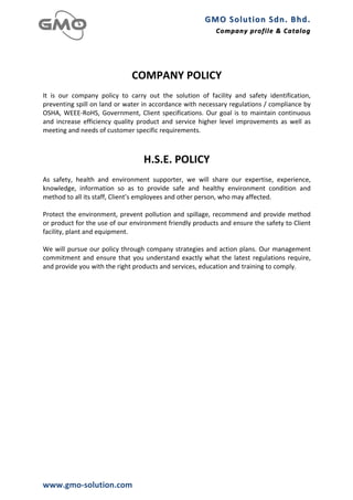 GMO	
  Solution	
  Sdn.	
  Bhd. 	
  
                                                                                                   Company	
  profile 	
   &	
  Catalog	
  
                                                                                                                           &	
  Catalog

	
  

	
  
                                                   COMPANY	
  POLICY	
  
	
  
It	
   is	
   our	
   company	
   policy	
   to	
   carry	
   out	
   the	
   solution	
   of	
   facility	
   and	
   safety	
   identification,	
  
preventing	
  spill	
  on	
  land	
  or	
  water	
  in	
  accordance	
  with	
  necessary	
  regulations	
  /	
  compliance	
  by	
  
OSHA,	
   WEEE-­‐RoHS,	
   Government,	
   Client	
   specifications.	
   Our	
   goal	
   is	
   to	
   maintain	
   continuous	
  
and	
   increase	
   efficiency	
   quality	
   product	
   and	
   service	
   higher	
   level	
   improvements	
   as	
   well	
   as	
  
meeting	
  and	
  needs	
  of	
  customer	
  specific	
  requirements.	
  
	
  
	
  
                                                          H.S.E.	
  POLICY	
  
	
  
As	
   safety,	
   health	
   and	
   environment	
   supporter,	
   we	
   will	
   share	
   our	
   expertise,	
   experience,	
  
knowledge,	
   information	
   so	
   as	
   to	
   provide	
   safe	
   and	
   healthy	
   environment	
   condition	
   and	
  
method	
  to	
  all	
  its	
  staff,	
  Client’s	
  employees	
  and	
  other	
  person,	
  who	
  may	
  affected.	
  
	
  
Protect	
   the	
   environment,	
   prevent	
   pollution	
   and	
   spillage,	
   recommend	
   and	
   provide	
   method	
  
or	
   product	
   for	
   the	
   use	
   of	
   our	
   environment	
   friendly	
   products	
   and	
   ensure	
   the	
   safety	
   to	
   Client	
  
facility,	
  plant	
  and	
  equipment.	
  
	
  
We	
  will	
  pursue	
  our	
  policy	
  through	
  company	
  strategies	
  and	
  action	
  plans.	
  Our	
  management	
  
commitment	
   and	
   ensure	
   that	
   you	
   understand	
   exactly	
   what	
   the	
   latest	
   regulations	
   require,	
  
and	
  provide	
  you	
  with	
  the	
  right	
  products	
  and	
  services,	
  education	
  and	
  training	
  to	
  comply.	
  




www.gmo-­‐solution.com	
  
 
