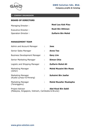 GMO	
  Solution	
  Sdn.	
  Bhd. 	
  
                                             Company	
  profile 	
   &	
  Catalog	
  
                                                                     &	
  Catalog




BOARD OF DIRECTORS

                                        Noel Lau Kok Piau
Managing Director :
                                        Rosli Bin Othman
Executive Director :
Operation Director :                    Zulfarin Bin Mohd



MANAGEMENT TEAM
	
  
Admin and Account Manager        :    Jess

Senior Sales Manager             :    Anne Teo

Business Development Manager     :    Gary Lim

Senior Marketing Manager         :    Simon Chia

Logistic and Shipping Manager    :    Zulfarin Mohd Ali

Marketing Manager                :    Mohd Muzaini Bin Musa
(Johor)

Marketing Manager                :    Suhaimi Bin Jaafar
(Kuala Lumpur & Penang)

Marketing Manager                :    Mohd Muzafar Mustapha
(Terengganu)

Project Advisor                   :    Abd Rizal Bin Sabli
(Malaysia, Singapore, Vietnam, Cambodia & Brunei)




www.gmo-­‐solution.com	
  
 