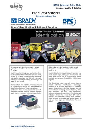 GMO	
  Solution	
  Sdn.	
  Bhd. 	
  
                                                                    Company	
  profile 	
   &	
  Catalog	
  
                                                                                            &	
  Catalog

                                    PRODUCT	
  &	
  SERVICES	
  
                                           Exclusive Agent for




Brady Identification Solutions & Services




PowerMark® Sign and Label                               GlobalMark® Industrial Label
Printer                                                 Makers
Brady's PowerMark® sign and label printer allows        Brady's GlobalMark® Industrial Label Maker lets you
you to create custom, multi-color signs and labels,     create custom signs, labels, pipe markers, tags and
as wide as 10 inches. This sign printer features 4-     more. Never before has an industrial label printer
color quality output and over 300 built-in symbols      provided such a range of capabilities right at your
to help you create high visibility, durable signs and   fingertips.
labels for your facility.
                                                        The GlobalMark make-it-yourself printer features
The PowerMark sign and label printer also features      Brady's     advanced     touch-screen    technology,
PC connectivity for printing with MarkWare Facility     powered by a Microsoft Windows® CE operating
Identification Software. This printer/software          system. It can print on all of the standard sign and
combination allows you to utilize a wide range of       label materials, including Glow-in-the-Dark, static
templates, fonts and barcodes to create signs and       cling, magnetic, tag stock, cold temperature,
labels that are even more effective in your facility.   reflective, polypropylene and more. The GlobalMark
                           	
                           Industrial Printer has more than 290 built-in
                                                        symbols, touch-and-drag editing, label previews,
                                                        and a variety of other design and printing feature to
                                                        help you make signs and labels faster than ever
                                                        before.
                                                                                  	
  




www.gmo-­‐solution.com	
  
 