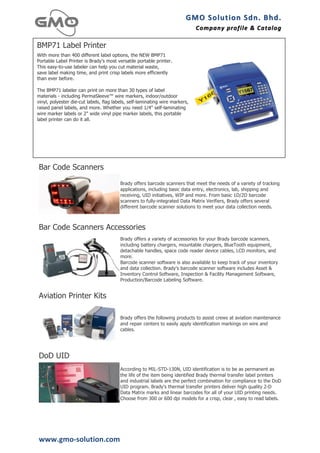 GMO	
  Solution	
  Sdn.	
  Bhd. 	
  
                                                                              Company	
  profile 	
   &	
  Catalog	
  
                                                                                                      &	
  Catalog

BMP71 Label Printer
With more than 400 different label options, the NEW BMP71
Portable Label Printer is Brady's most versatile portable printer.
This easy-to-use labeler can help you cut material waste,
save label making time, and print crisp labels more efficiently
than ever before.

The BMP71 labeler can print on more than 30 types of label
materials - including PermaSleeve™ wire markers, indoor/outdoor
vinyl, polyester die-cut labels, flag labels, self-laminating wire markers,
raised panel labels, and more. Whether you need 1/4" self-laminating
wire marker labels or 2" wide vinyl pipe marker labels, this portable
label printer can do it all.
                                                                                                                       	
  




Bar Code Scanners
                                         Brady offers barcode scanners that meet the needs of a variety of tracking
                                         applications, including basic data entry, electronics, lab, shipping and
                                         receiving, UID initiatives, WIP and more. From basic 1D/2D barcode
                                         scanners to fully-integrated Data Matrix Verifiers, Brady offers several
                                         different barcode scanner solutions to meet your data collection needs.



Bar Code Scanners Accessories
                                         Brady offers a variety of accessories for your Brady barcode scanners,
                                         including battery chargers, mountable chargers, BlueTooth equipment,
                                         detachable handles, space code reader device cables, LCD monitors, and
                                         more.
                                         Barcode scanner software is also available to keep track of your inventory
                                         and data collection. Brady's barcode scanner software includes Asset &
                                         Inventory Control Software, Inspection & Facility Management Software,
                                         Production/Barcode Labeling Software.


Aviation Printer Kits

                                         Brady offers the following products to assist crews at aviation maintenance
                                         and repair centers to easily apply identification markings on wire and
                                         cables.




DoD UID
                                         According to MIL-STD-130N, UID identification is to be as permanent as
                                         the life of the item being identified Brady thermal transfer label printers
                                         and industrial labels are the perfect combination for compliance to the DoD
                                         UID program. Brady's thermal transfer printers deliver high quality 2-D
                                         Data Matrix marks and linear barcodes for all of your UID printing needs.
                                         Choose from 300 or 600 dpi models for a crisp, clear , easy to read labels.




www.gmo-­‐solution.com	
  
 