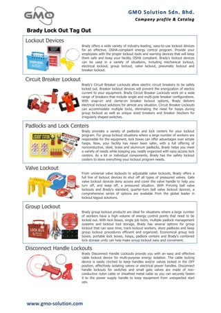 GMO	
  Solution	
  Sdn.	
  Bhd. 	
  
                                                               Company	
  profile 	
   &	
  Catalog	
  
                                                                                       &	
  Catalog

Brady Lock Out Tag Out
Lockout Devices
                          Brady offers a wide variety of industry-leading, easy-to-use lockout devices
                          for an effective, OSHA-compliant energy control program. Provide your
                          employees with the proper lockout tools and warning devices that will keep
                          them safe and keep your facility OSHA compliant. Brady's lockout devices
                          can be used in a variety of situations, including mechanical lockout,
                          electrical lockout, group lockout, valve lockout, pneumatic lockout and
                          breaker lockout.
                                                                                                        	
  
Circuit Breaker Lockout
                          Brady's Circuit Breaker Lockouts allow electric circuit breakers to be safely
                          locked out. Breaker lockout devices will prevent the energization of electric
                          current to your equipment. Brady Circuit Breaker Lockouts work on a wide
                          range of breakers that include single and multi-pole breaker configurations.
                          With snap-on and clamp-on breaker lockout options, Brady delivers
                          electrical lockout solutions for almost any situation. Circuit Breaker Lockouts
                          can accommodate multiple locks, eliminating the need for hasps during
                          group lockout as well as unique sized breakers and breaker blockers for
                          irregularly shaped switches.
                                                                                                        	
  
Padlocks and Lock Centers
                          Brady provides a variety of padlocks and lock centers for your lockout
                          program. For group lockout situations where a large number of workers are
                          responsible for the equipment, lock boxes can offer advantages over simple
                          hasps. Now, your facility has never been safer, with a full offering of
                          nonconductive, steel, brass and aluminum padlocks, Brady helps you meet
                          a variety of needs while keeping you neatly organized with easy-access lock
                          centers. As a kit or individual components, Brady has the safety lockout
                          centers to store everything your lockout program needs.
                                                                                                        	
  
Valve Lockout
                          From universal valve lockouts to adjustable valve lockouts, Brady offers a
                          full line of lockout devices to shut off all types of pressured valves. Gate
                          valve lockout devices deny access and cover the valve handle to help you
                          turn off, and keep off, a pressured situation. With Prinzing ball valve
                          lockouts and Brady's standard, quarter-turn ball valve lockout devices, a
                          comprehensive series of options are available from the global leader in
                          lockout tagout solutions.
                                                                                                        	
  
Group Lockout
                          Brady group lockout products are ideal for situations where a large number
                          of workers have a high volume of energy control points that need to be
                          locked out. With lock boxes, single job locks, multiple padlock management
                          systems and lockout tool storage, Brady has several options for group
                          lockout that can save time, track lockout workers, store padlocks and keep
                          group lockout procedures efficient and organized. Economical group lock
                          boxes, portable lock boxes, hasps, padlock centers and Brady's combined
                          lock storage units can help make group lockout easy and convenient.
                                                                                                        	
  
Disconnect Handle Lockouts
                          Brady Disconnect Handle Lockouts provide you with an easy and effective
                          cable lockout device for multi-purpose energy isolation. The cable locking
                          device is easily cinched to keep handles and/or valves locked in the OFF
                          position, effectively isolating valves or electrical power handles. Disconnect
                          handle lockouts for switches and small gate valves are made of non-
                          conductive nylon cable or sheathed metal cable so you can securely fasten
                          it to the power supply handle to keep equipment from unexpected start
                          ups.
                                                                                                        	
  



www.gmo-­‐solution.com	
  
 