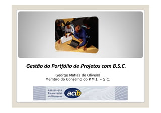 Gestão do Portfólio de Projetos com B.S.C. 
George Matias de Oliveira 
Membro do Conselho do P.M.I. – S.C. 
 
