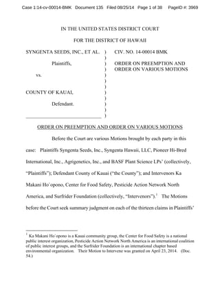 Case 1:14-cv-00014-BMK Document 135 Filed 08/25/14 Page 1 of 38 PageID #: 3969 
IN THE UNITED STATES DISTRICT COURT 
FOR THE DISTRICT OF HAWAII 
SYNGENTA SEEDS, INC., ET AL. 
Plaintiffs, 
vs. 
COUNTY OF KAUAI, 
Defendant. 
______________________________ 
) 
))))))))))) 
CIV. NO. 14-00014 BMK 
ORDER ON PREEMPTION AND 
ORDER ON VARIOUS MOTIONS 
ORDER ON PREEMPTION AND ORDER ON VARIOUS MOTIONS 
Before the Court are various Motions brought by each party in this 
case: Plaintiffs Syngenta Seeds, Inc., Syngenta Hawaii, LLC, Pioneer Hi-Bred 
International, Inc., Agrigenetics, Inc., and BASF Plant Science LPs’ (collectively, 
“Plaintiffs”); Defendant County of Kauai (“the County”); and Intervenors Ka 
Makani Ho`opono, Center for Food Safety, Pesticide Action Network North 
America, and Surfrider Foundation (collectively, “Intervenors”).1 The Motions 
before the Court seek summary judgment on each of the thirteen claims in Plaintiffs’ 
1 Ka Makani Ho`opono is a Kauai community group, the Center for Food Safety is a national 
public interest organization, Pesticide Action Network North America is an international coalition 
of public interest groups, and the Surfrider Foundation is an international chapter based 
environmental organization. Their Motion to Intervene was granted on April 23, 2014. (Doc. 
54.) 
 