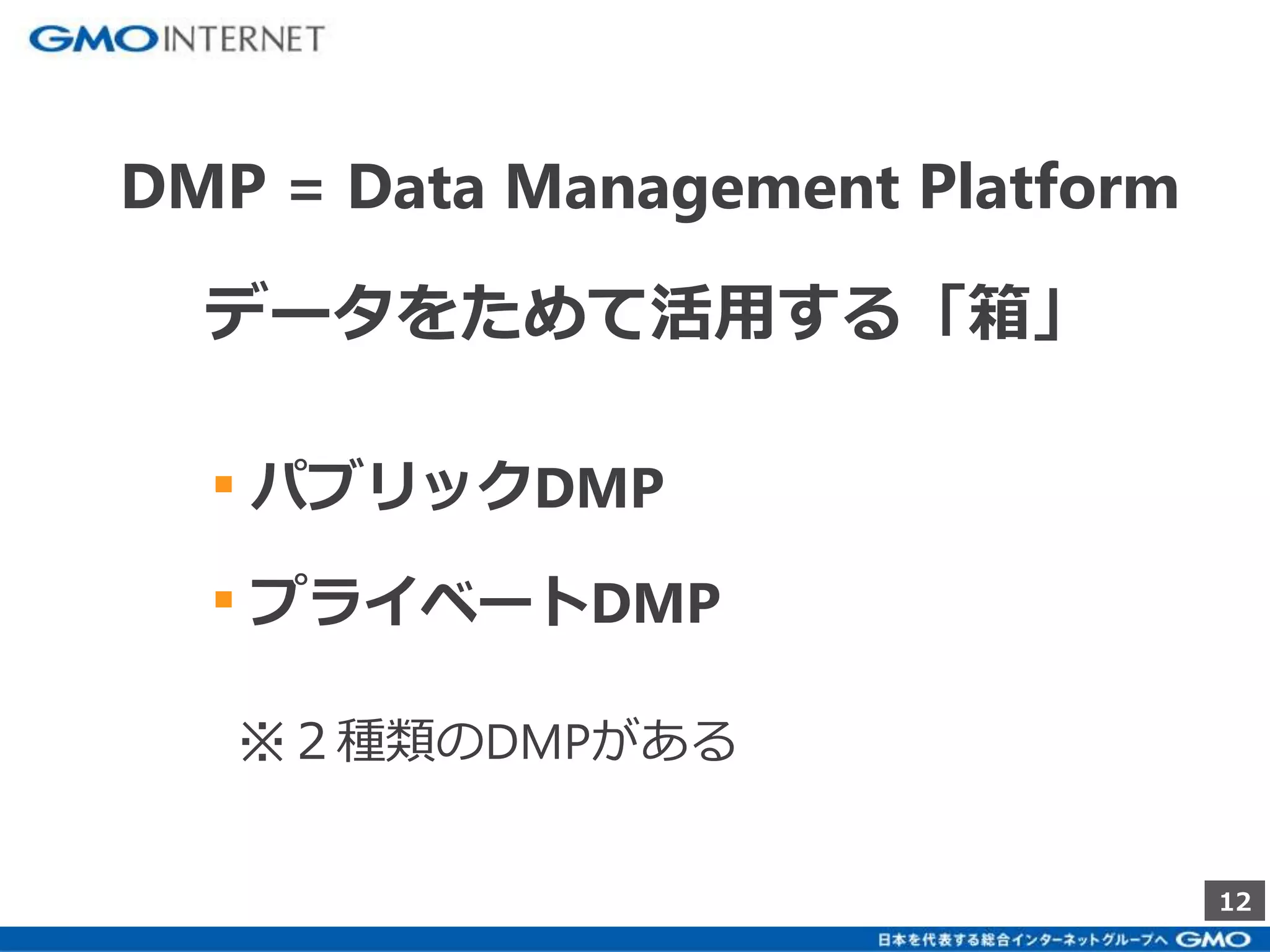 12 
DMP = Data Management Platform 
データをためて活用する「箱」 
▪ パブリックDMP 
▪ プライベートDMP 
※２種類のDMPがある 
 