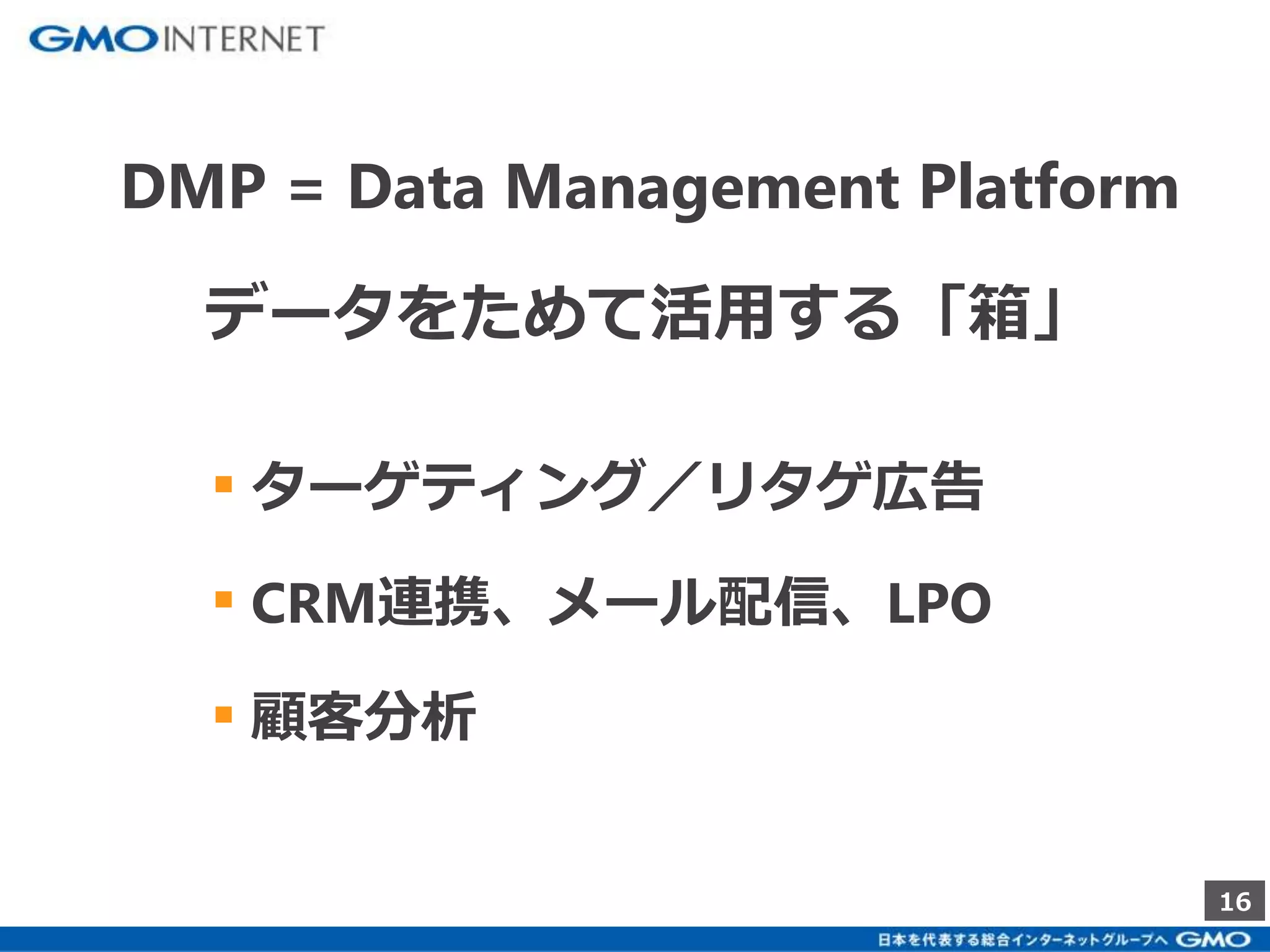 16 
DMP = Data Management Platform 
データをためて活用する「箱」 
▪ ターゲティング／リタゲ広告 
▪ CRM連携、メール配信、LPO 
▪ 顧客分析 
 
