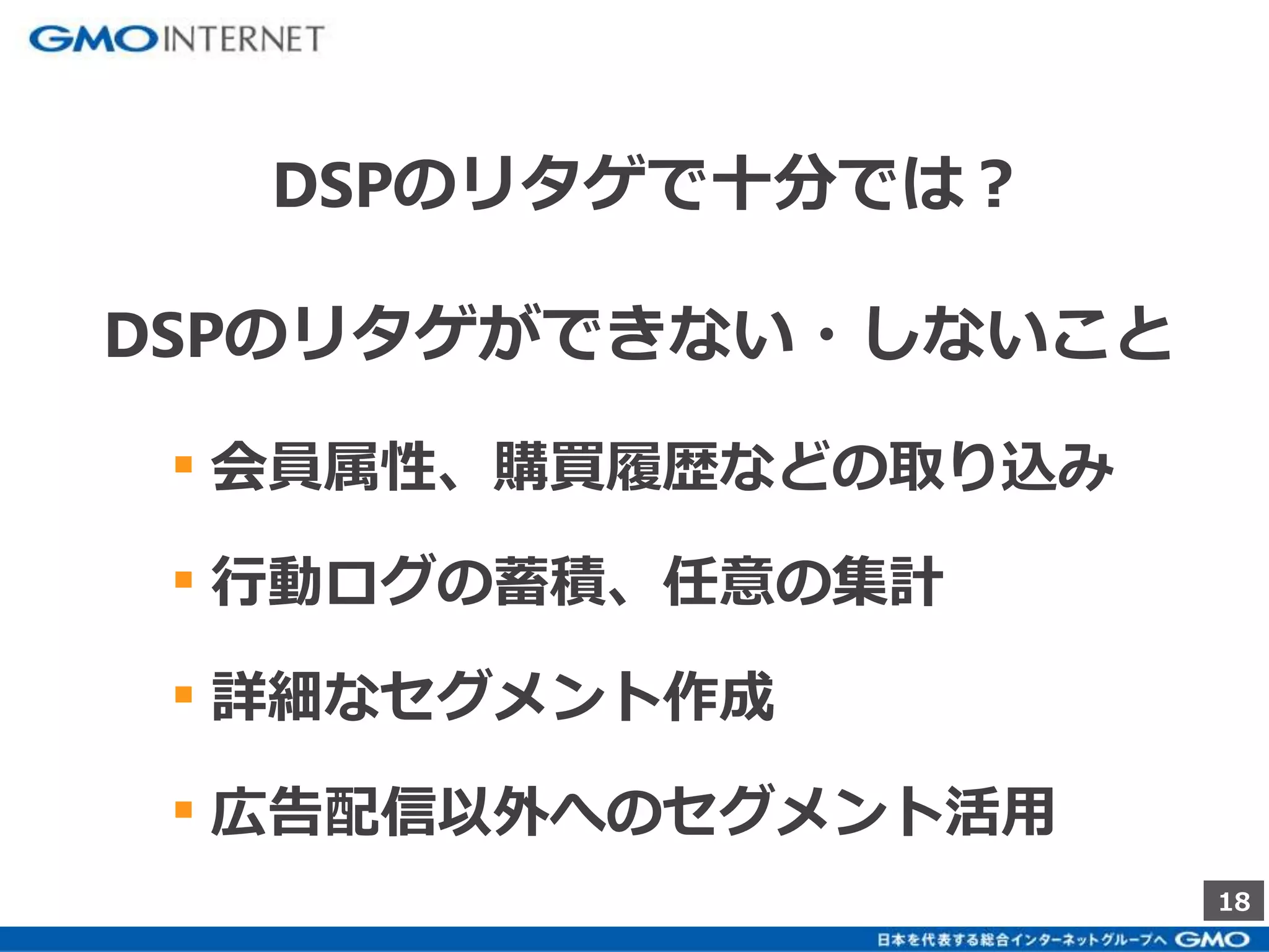 18 
DSPのリタゲで十分では？ 
DSPのリタゲができない・しないこと 
▪ 会員属性、購買履歴などの取り込み 
▪ 行動ログの蓄積、任意の集計 
▪ 詳細なセグメント作成 
▪ 広告配信以外へのセグメント活用 
 