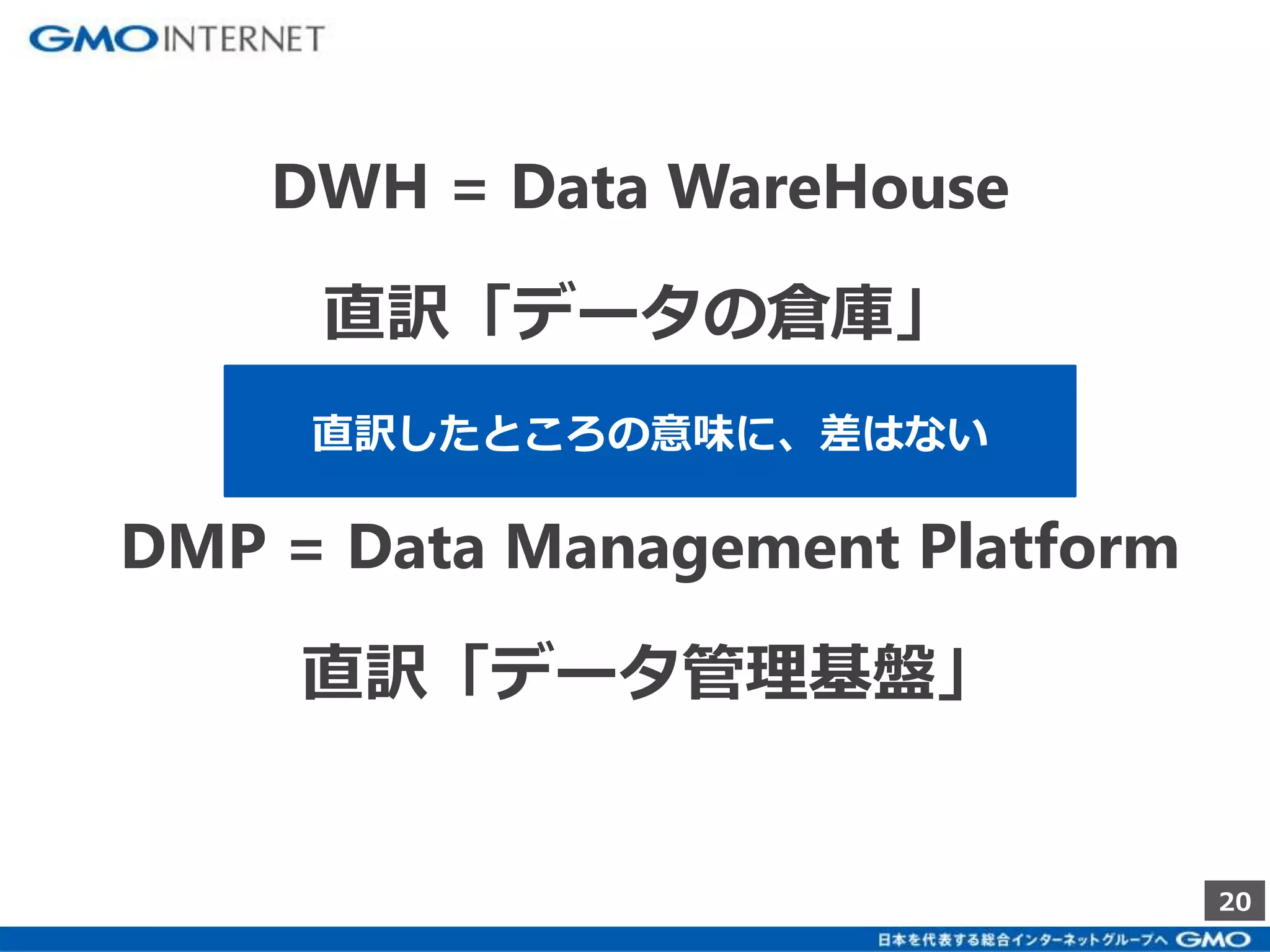 20 
DWH = Data WareHouse 
直訳「データの倉庫」 
直訳したところの意味に、差はない 
DMP = Data Management Platform 
直訳「データ管理基盤」 
 