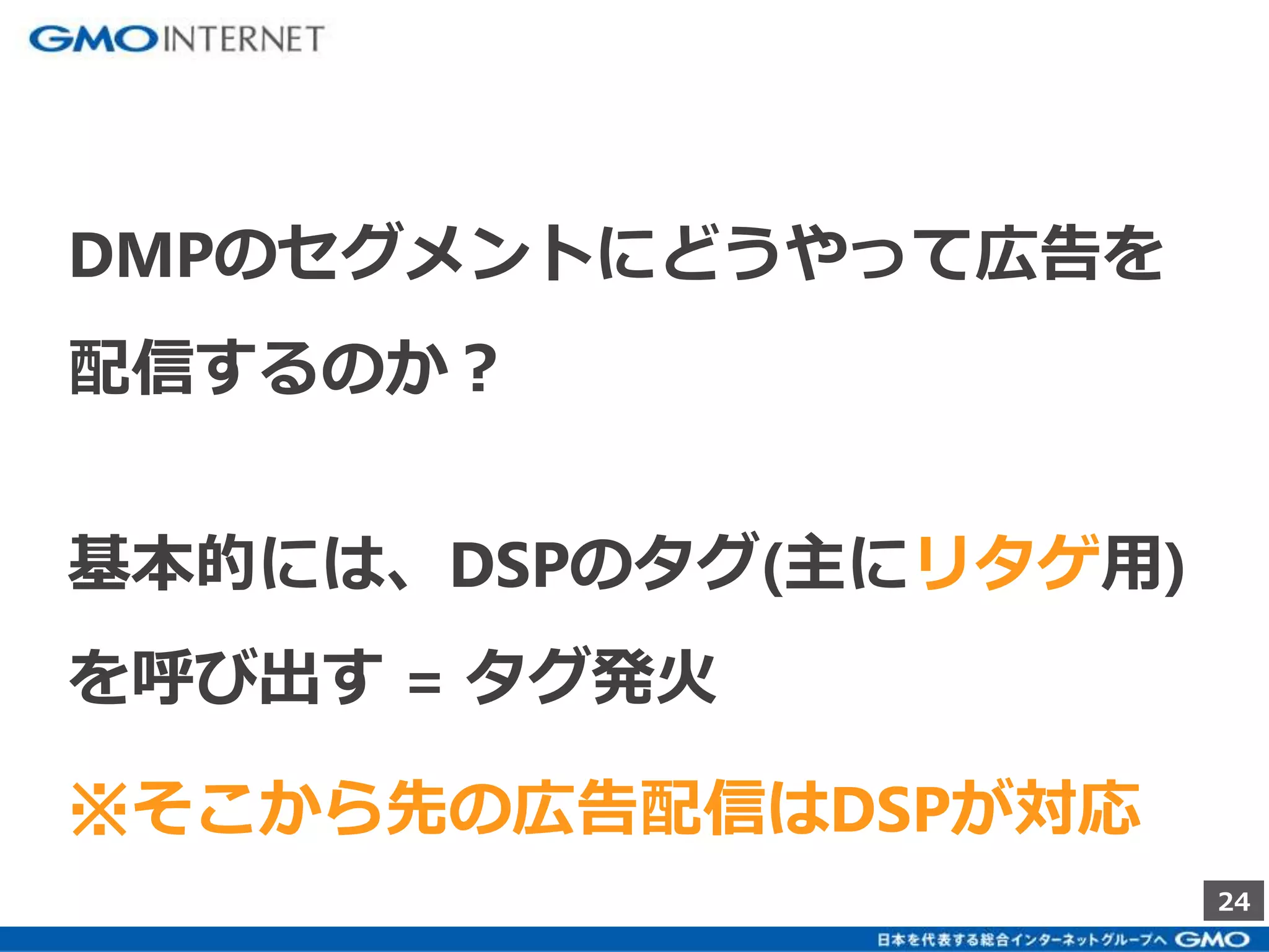 24 
DMPのセグメントにどうやって広告を 
配信するのか？ 
基本的には、DSPのタグ(主にリタゲ用) 
を呼び出す= タグ発火 
※そこから先の広告配信はDSPが対応 
 
