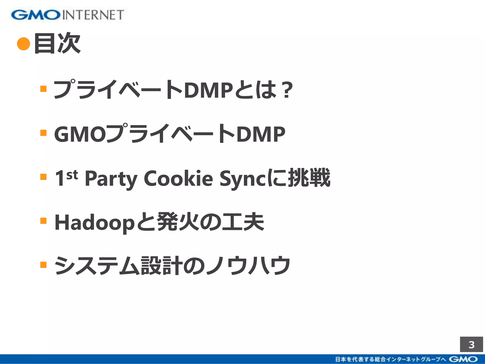 3 
●目次 
▪ プライベートDMPとは？ 
▪ GMOプライベートDMP 
▪ 1st Party Cookie Syncに挑戦 
▪ Hadoopと発火の工夫 
▪ システム設計のノウハウ 
 