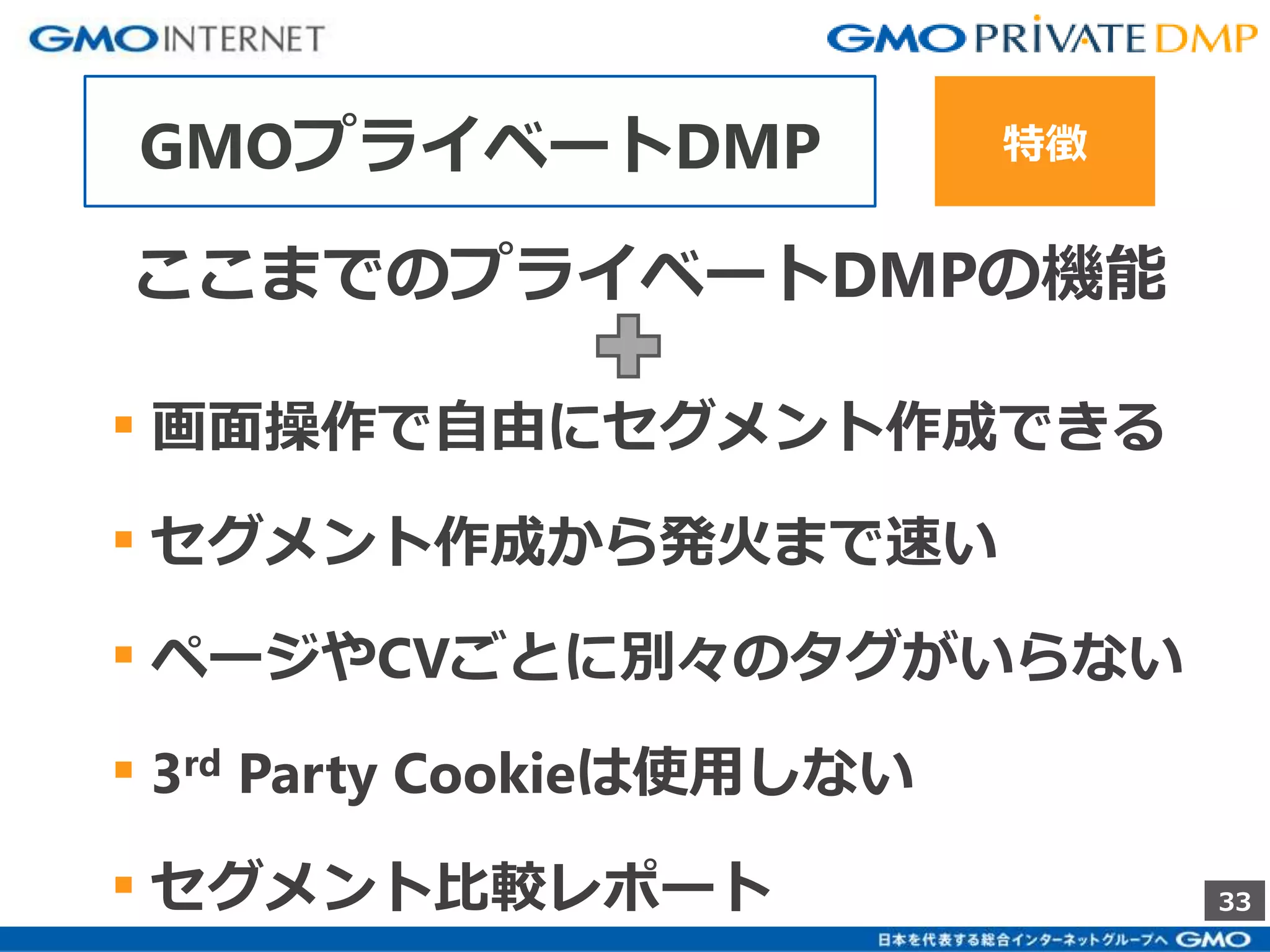 33 
GMOプライベートDMP 特徴 
ここまでのプライベートDMPの機能 
▪ 画面操作で自由にセグメント作成できる 
▪ セグメント作成から発火まで速い 
▪ ページやCVごとに別々のタグがいらない 
▪ 3rd Party Cookieは使用しない 
▪ セグメント比較レポート 
 