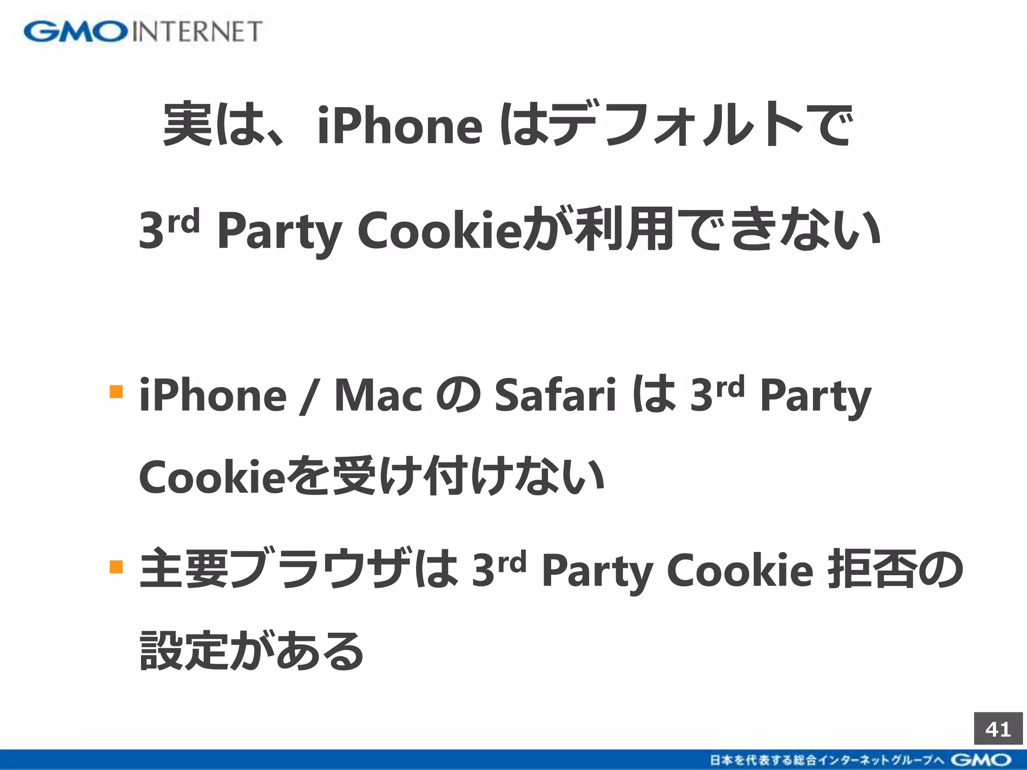 41 
実は、iPhone はデフォルトで 
3rd Party Cookieが利用できない 
▪ iPhone / Mac のSafari は3rd Party 
Cookieを受け付けない 
▪ 主要ブラウザは3rd Party Cookie 拒否の 
設定がある 
 