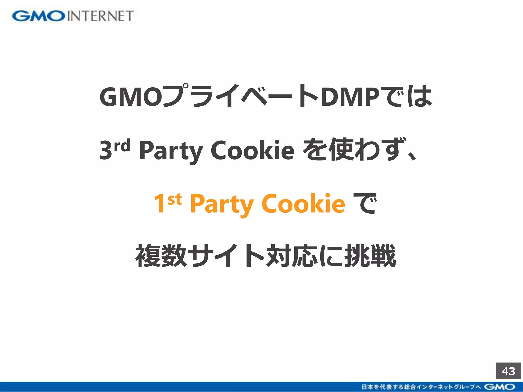 43 
GMOプライベートDMPでは 
3rd Party Cookie を使わず、 
1st Party Cookie で 
複数サイト対応に挑戦 
 