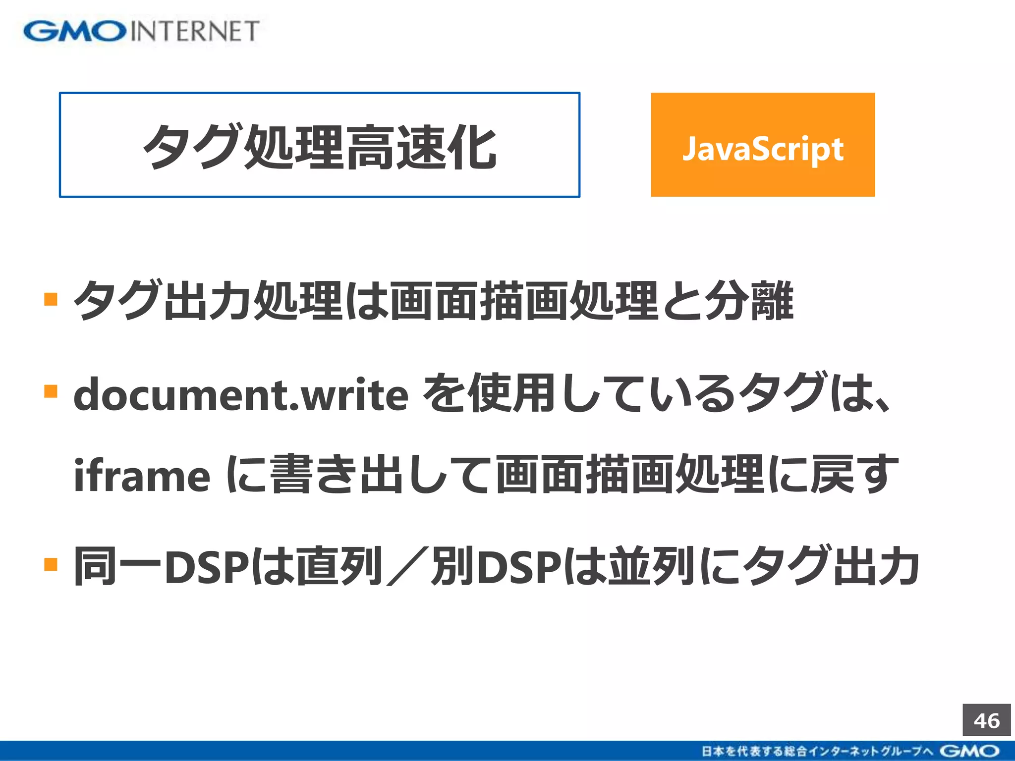 46 
タグ処理高速化JavaScript 
▪ タグ出力処理は画面描画処理と分離 
▪ document.write を使用しているタグは、 
iframe に書き出して画面描画処理に戻す 
▪ 同一DSPは直列／別DSPは並列にタグ出力 
 