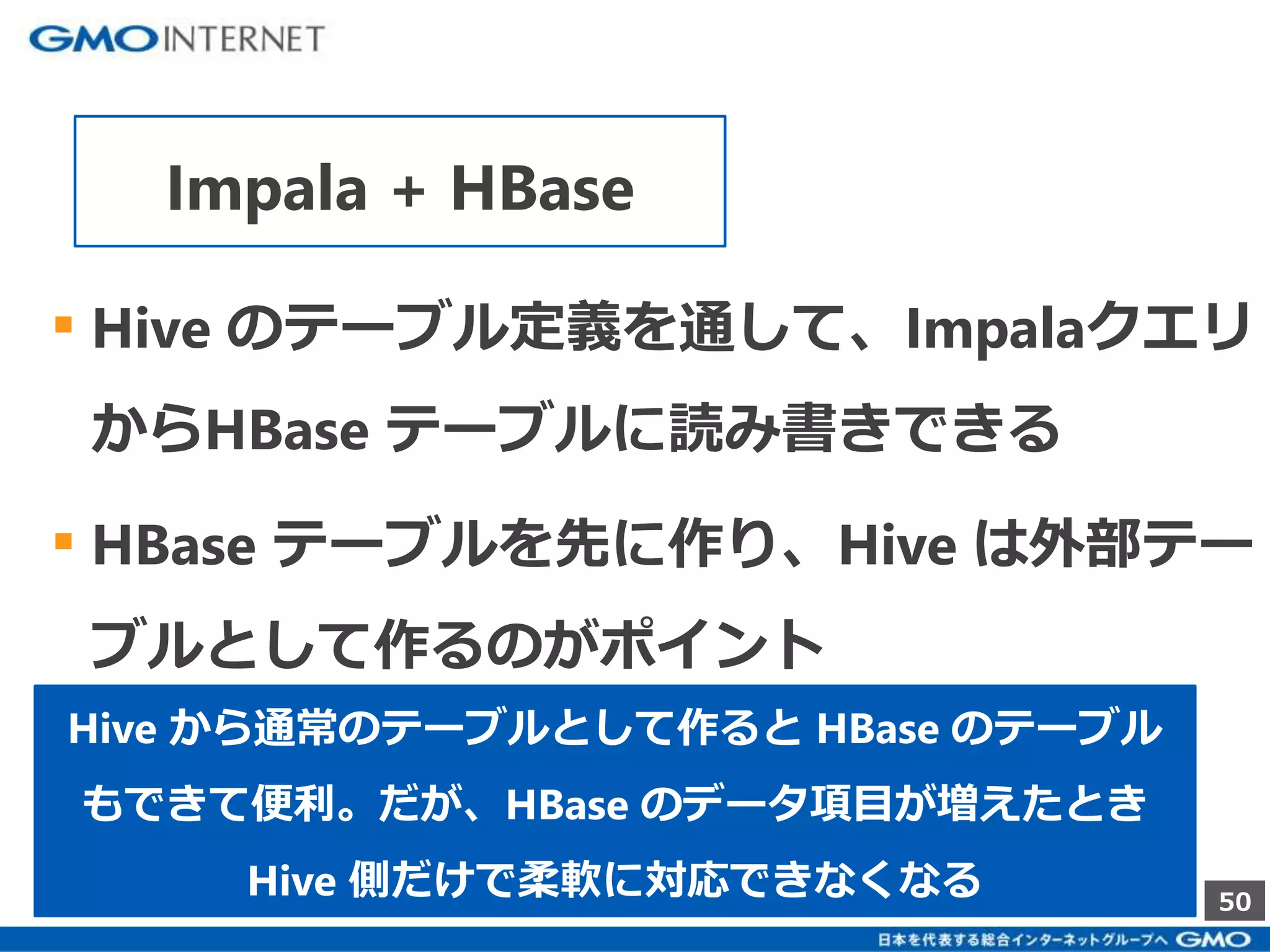 ▪ Hive のテーブル定義を通して、Impalaクエリ 
からHBase テーブルに読み書きできる 
▪ HBase テーブルを先に作り、Hive は外部テー 
ブルとして作るのがポイント 
50 
Impala + HBase 
Hive から通常のテーブルとして作るとHBase のテーブル 
もできて便利。だが、HBase のデータ項目が増えたとき 
Hive 側だけで柔軟に対応できなくなる 
 