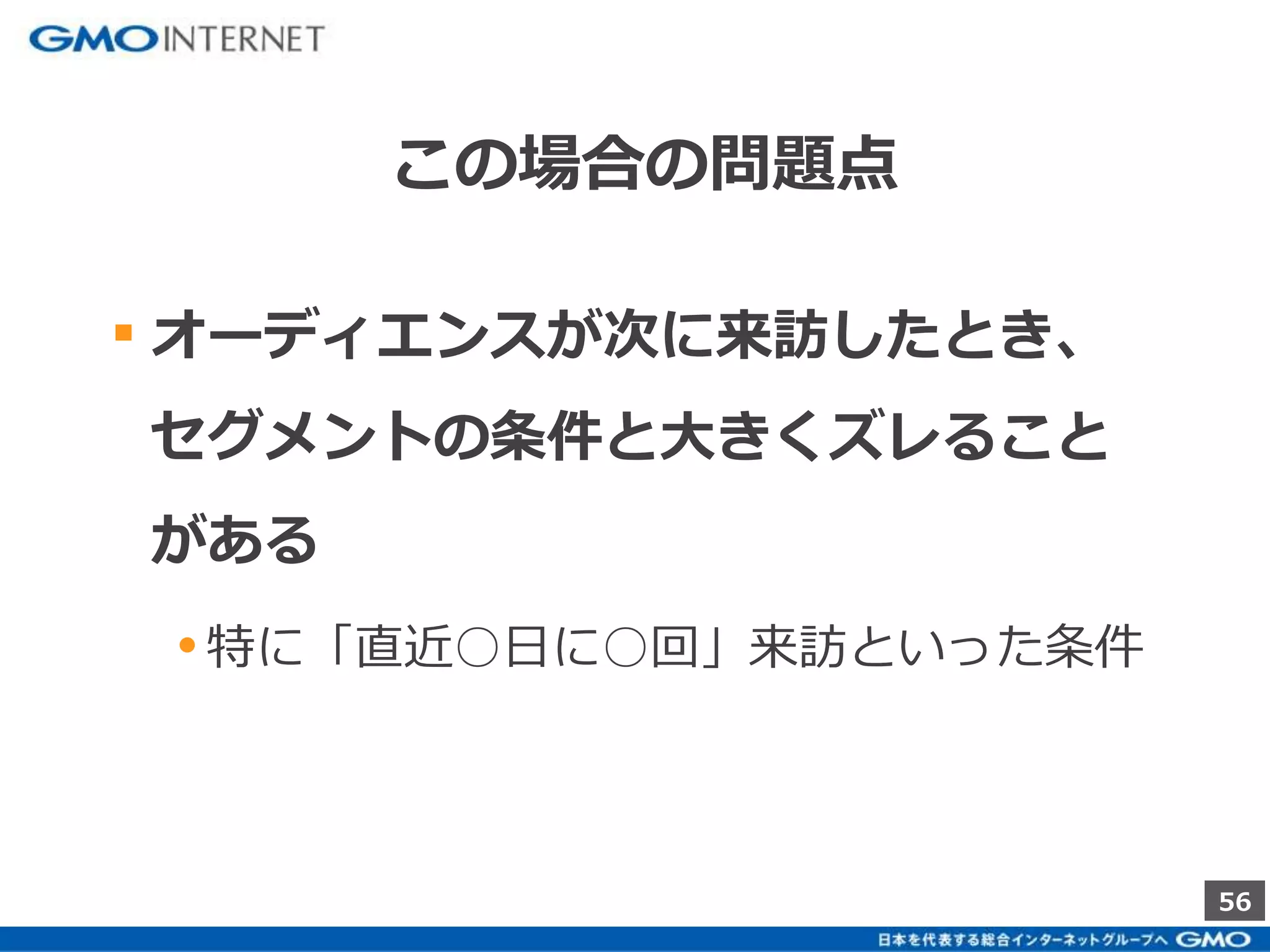 56 
この場合の問題点 
▪ オーディエンスが次に来訪したとき、 
セグメントの条件と大きくズレること 
がある 
• 特に「直近○日に○回」来訪といった条件 
 