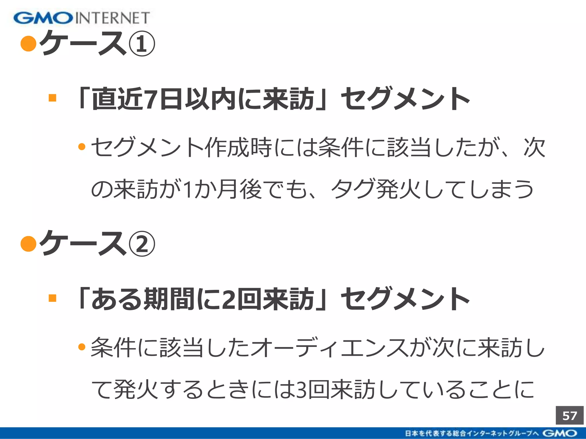 57 
●ケース① 
▪ 「直近7日以内に来訪」セグメント 
• セグメント作成時には条件に該当したが、次 
の来訪が1か月後でも、タグ発火してしまう 
●ケース② 
▪ 「ある期間に2回来訪」セグメント 
• 条件に該当したオーディエンスが次に来訪し 
て発火するときには3回来訪していることに 
 