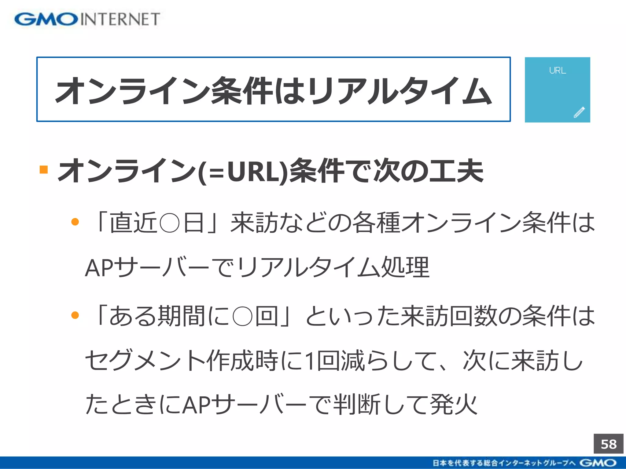58 
オンライン条件はリアルタイム 
▪ オンライン(=URL)条件で次の工夫 
• 「直近○日」来訪などの各種オンライン条件は 
APサーバーでリアルタイム処理 
• 「ある期間に○回」といった来訪回数の条件は 
セグメント作成時に1回減らして、次に来訪し 
たときにAPサーバーで判断して発火 
 