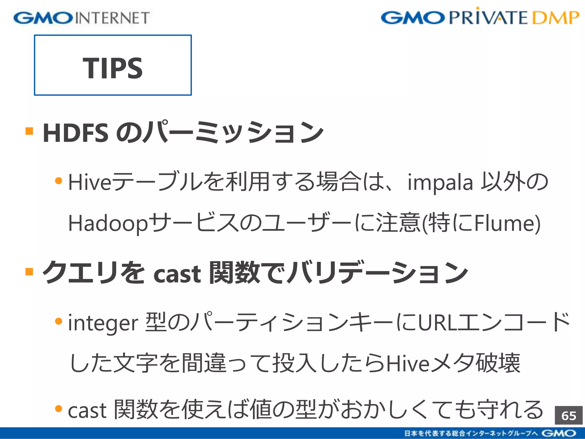 65 
TIPS 
▪ HDFS のパーミッション 
• Hiveテーブルを利用する場合は、impala 以外の 
Hadoopサービスのユーザーに注意(特にFlume) 
▪ クエリをcast 関数でバリデーション 
• integer 型のパーティションキーにURLエンコード 
した文字を間違って投入したらHiveメタ破壊 
• cast 関数を使えば値の型がおかしくても守れる 
 