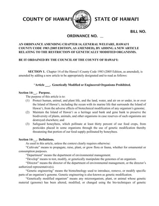 AN ORDINANCE AMENDING CHAPTER 14, GENERAL WELFARE, HAWAI‘I
COUNTY CODE 1983 (2005 EDITION, AS AMENDED), BY ADDING A NEW ARTICLE
RELATING TO THE RESTRICTION OF GENETICALLY MODIFIED ORGANISMS.
BE IT ORDAINED BY THE COUNCIL OF THE COUNTY OF HAWAI‘I:
SECTION 1. Chapter 14 of the Hawai‘i County Code 1983 (2005 Edition, as amended), is
amended by adding a new article to be appropriately designated and to read as follows:
“Article ___. Genetically Modified or Engineered Organisms Prohibited.
Section 14-__. Purpose.
The purpose of this article is to:
(1) Protect human, animal, and plant life, and the land, water, and air on or under, in or over
the Island of Hawai‘i, including the ocean with its marine life that surrounds the Island of
Hawai‘i, from the adverse effects of biotechnical modification of any organism’s genome;
(2) Maintain the Island of Hawai‘i as a heritage seed bank and gene bank to preserve the
biodiversity of plants, animals, and other organisms in case reserves of such organisms are
destroyed elsewhere; and
(3) Safeguard honeybees, which pollinate at least thirty percent of our food crops, from
pesticides placed in some organisms through the use of genetic modification thereby
threatening that portion of our food supply pollinated by honeybees.
Section 14-__. Definitions.
As used in this article, unless the context clearly requires otherwise:
“Cultivate” means to propagate, raise, plant, or grow flora or fauna, whether for ornamental or
consumption purposes.
“Department” means the department of environmental management.
“Develop” means to test, modify, or genetically manipulate the genomes of an organism.
“Director” means the director of the department of environmental management, or the director’s
authorized representative(s).
“Genetic engineering” means the biotechnology used to introduce, remove, or modify specific
parts of an organism’s genome. Genetic engineering is also known as genetic modification.
“Genetically modified organism” means any microorganism, plant, or animal whose genetic
material (genome) has been altered, modified, or changed using the bio-techniques of genetic
COUNTY OF HAWAI‘I STATE OF HAWAI‘I
BILL NO.
ORDINANCE NO.
 