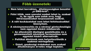 Főbb üzenetek:
 Nem lehet korrekten, általánosságban beszélni
„a GMO-król”.
 Félni tőlük, nem szeretni ezeket lehet is, szabad
is, de egyik sem indok arra, hogy
félrevezetéseket terjesszenek ezekről.
 A vélt kockázatokat nem lehet feltétezésekkel
bizonyítani.
 A növénynemesítés és a növényi géntechnológia
nem egymást kizáró módszerek.
 Az ellenőrzött ökológiai gazdálkodás és a
génnemesített növények termesztése nem
egymást kizáró alternatívák.
 Politikai döntések nem helyettesíthetik a
szakmai mérlegelést.
 Üzleti, gazdasági érdekeket nem szabad
áltudományos érvelés mögé bújtatni.
Szkeptikus Klub, 2016.04.19
 