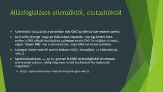 Állásfoglalások ellenzőktől, elutasítóktól
 A minimális változtatás a genomban már GMO az ellenző szervezetek szerint
 Az érvelés lényege, hogy az előállításuk folyamán, van egy köztes fázis,
amikor a DNS célzott hasításához szükséges enzim DNS formájában is bejut,
vagyis "idegen DNS" van a szervezetben, ergo GMO-val állunk szemben.
 A magyar biotermesztők szerint biztosan GMO, elutasítják. (A hollandok pl.
nem…)
 Agrárminisztérium: „… az új, gyorsan fejlődő technológiákkal létrehozott
szervezetek számos, eddig még nem ismert kockázatot hordozhatnak
magukban.”
 (http://gmo.kormany.hu/vitatott-mi-szamit-gmo-nak-2)
 