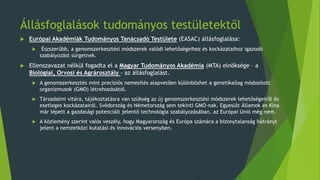 Állásfoglalások tudományos testületektől
 Európai Akadémiák Tudományos Tanácsadó Testülete (EASAC) állásfoglalása:
 Észszerűbb, a genomszerkesztési módszerek valódi lehetőségeihez és kockázataihoz igazodó
szabályozást sürgetnek.
 Ellenszavazat nélkül fogadta el a Magyar Tudományos Akadémia (MTA) elnöksége – a
Biológiai, Orvosi és Agrárosztály - az állásfoglalást.
 A genomszerkesztés mint precíziós nemesítés alapvetően különbözhet a genetikailag módosított
organizmusok (GMO) létrehozásától.
 Társadalmi vitára, tájékoztatásra van szükség az új genomszerkesztési módszerek lehetőségeiről és
esetleges kockázatairól. Svédország és Németország sem tekinti GMO-nak. Egyesült Államok és Kína
már lépett a gazdasági potenciált jelentő technológia szabályozásában, az Európai Unió még nem.
 A közlemény szerint valós veszély, hogy Magyarország és Európa számára a bizonytalanság hátrányt
jelent a nemzetközi kutatási és innovációs versenyben.
 