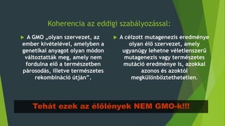Koherencia az eddigi szabályozással:
 A GMO „olyan szervezet, az
ember kivételével, amelyben a
genetikai anyagot olyan módon
változtatták meg, amely nem
fordulna elő a természetben
párosodás, illetve természetes
rekombináció útján”.
 A célzott mutagenezis eredménye
olyan élő szervezet, amely
ugyanúgy lehetne véletlenszerű
mutagenezis vagy természetes
mutáció eredménye is, azokkal
azonos és azoktól
megkülönböztethetetlen.
Tehát ezek az élőlények NEM GMO-k!!!
 