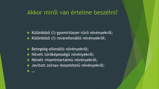 Akkor miről van értelme beszélni?
 Különböző (!) gyomirtószer-tűrő növényekről;
 Különböző (!) rovarellenálló növényekről;
 Betegség-ellenálló növényekről;
 Növelt tűrőképességű növényekről;
 Növelt vitamintartalmú növényekről;
 Javított zsírsav-összetételű növényekről;
 …
 