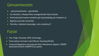 Fajtái
 Zinc Finger Nuclease (ZFN) technology
 Transcription Activator-Like Effector Nuclease(TALEN)
 Clustered Regulatory Interspersed Short Palindromic Repeat /CRISPR-
associated protein (CRISPR/Cas) system
Génszerkesztés
 = genomszerkesztés = géneditálás
 Az irányított, helyspecifikus mutagenezisek közé tartozik.
 Pontmutációtól kezdve komplett gén bejuttatásáig sok mindenre jó.
 Egyfajta precíziós nemesítés.
 Technika, eljárások összessége, nem eredmény!!!
 
