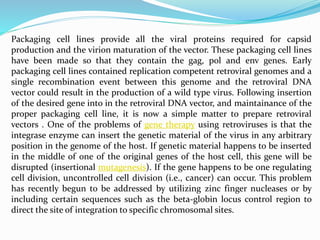 Packaging cell lines provide all the viral proteins required for capsid
production and the virion maturation of the vector. These packaging cell lines
have been made so that they contain the gag, pol and env genes. Early
packaging cell lines contained replication competent retroviral genomes and a
single recombination event between this genome and the retroviral DNA
vector could result in the production of a wild type virus. Following insertion
of the desired gene into in the retroviral DNA vector, and maintainance of the
proper packaging cell line, it is now a simple matter to prepare retroviral
vectors . One of the problems of gene therapy using retroviruses is that the
integrase enzyme can insert the genetic material of the virus in any arbitrary
position in the genome of the host. If genetic material happens to be inserted
in the middle of one of the original genes of the host cell, this gene will be
disrupted (insertional mutagenesis). If the gene happens to be one regulating
cell division, uncontrolled cell division (i.e., cancer) can occur. This problem
has recently begun to be addressed by utilizing zinc finger nucleases or by
including certain sequences such as the beta-globin locus control region to
direct the site of integration to specific chromosomal sites.
 