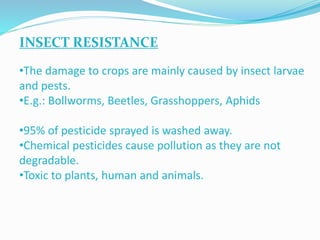 INSECT RESISTANCE
•The damage to crops are mainly caused by insect larvae
and pests.
•E.g.: Bollworms, Beetles, Grasshoppers, Aphids
•95% of pesticide sprayed is washed away.
•Chemical pesticides cause pollution as they are not
degradable.
•Toxic to plants, human and animals.
 