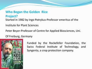 Who Began the Golden Rice
Project?
Started in 1982 by Ingo Potrykus-Professor emeritus of the
Institute for Plant Sciences
Peter Beyer-Professor of Centre for Applied Biosciences, Uni.
Of Freiburg, Germany
Funded by the Rockefeller Foundation, the
Swiss Federal Institute of Technology, and
Syngenta, a crop protection company.
 