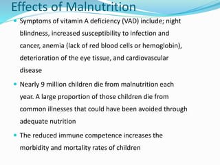 Effects of Malnutrition
 Symptoms of vitamin A deficiency (VAD) include; night
blindness, increased susceptibility to infection and
cancer, anemia (lack of red blood cells or hemoglobin),
deterioration of the eye tissue, and cardiovascular
disease
 Nearly 9 million children die from malnutrition each
year. A large proportion of those children die from
common illnesses that could have been avoided through
adequate nutrition
 The reduced immune competence increases the
morbidity and mortality rates of children
 