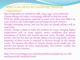 What is the NEED for Genetically Modified
Organisms?
Man is dependant on animals for milk, meat, eggs, wool, leather etc.
Climate change will make it increasingly difficult to feed the world.
With the global population expected to reach more than nine billion by
2050, however, the world might soon be hungry for such varieties.
Drought, damaging storms, and very hot days are already taking a toll on
crop yields.
Climate change is likely to make the problem far worse, bringing higher
temperatures and, in many regions, wetter conditions that spread
infestations of disease and insects into new areas. Drought, damaging
storms, and very hot days are already taking a toll on crop yields, and the
frequency of these events is expected to increase sharply as the climate
warms. For farmers, the effects of climate change can be simply put: the
weather has become far more unpredictable, and extreme weather has
become far more common.
http://www.technologyreview.com/featuredstory/522596/why-we-will-
need-genetically-modified-foods/
 