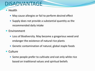  Health
 May cause allergies or fail to perform desired effect
 Supply does not provide a substantial quantity as the
recommended daily intake
 Environment
 Loss of Biodiversity. May become a gregarious weed and
endanger the existence of natural rice plants
 Genetic contamination of natural, global staple foods
 Culture
 Some people prefer to cultivate and eat only white rice
based on traditional values and spiritual beliefs
DISADVANTAGE
 