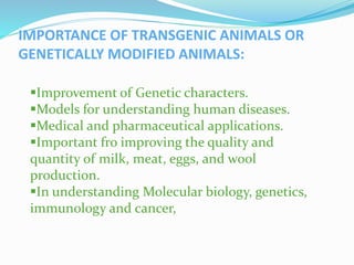 IMPORTANCE OF TRANSGENIC ANIMALS OR
GENETICALLY MODIFIED ANIMALS:
Improvement of Genetic characters.
Models for understanding human diseases.
Medical and pharmaceutical applications.
Important fro improving the quality and
quantity of milk, meat, eggs, and wool
production.
In understanding Molecular biology, genetics,
immunology and cancer,
 