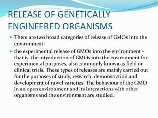RELEASE OF GENETICALLY
ENGINEERED ORGANISMS
 There are two broad categories of release of GMOs into the
environment:
 the experimental release of GMOs into the environment -
that is, the introduction of GMOs into the environment for
experimental purposes, also commonly known as field or
clinical trials. These types of releases are mainly carried out
for the purposes of study, research, demonstration and
development of novel varieties. The behaviour of the GMO
in an open environment and its interactions with other
organisms and the environment are studied.
 