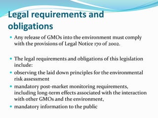 Legal requirements and
obligations
 Any release of GMOs into the environment must comply
with the provisions of Legal Notice 170 of 2002.
 The legal requirements and obligations of this legislation
include:
 observing the laid down principles for the environmental
risk assessment
 mandatory post-market monitoring requirements,
including long-term effects associated with the interaction
with other GMOs and the environment,
 mandatory information to the public
 