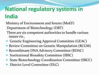 National regulatory systems in
India
Ministry of Environment and forests (MoEF)
Department of Biotechnology (DBT)
There are six competent authorities to handle various
issues viz.,
 Genetic Engineering Approval Committee (GEAC)
 Review Committee on Genetic Manipulation (RCGM)
 Recombinant DNA Advisory Committee (RDAC)
 Institutional Biosafety Committee (IBSC)
 State Biotechnology Coordination Committee (SBCC)
 District Level Committee (DLC)
 