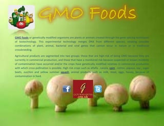 GMO foods or genetically modified organisms are plants or animals created through the gene splicing techniques
of biotechnology. This experimental technology merges DNA from different species, creating unstable
combinations of plant, animal, bacterial and viral genes that cannot occur in nature or in traditional
crossbreeding.
Agricultural products are segmented into two groups: those that are high-risk of being GMO because they are
currently in commercial production, and those that have a monitored risk because suspected or known incidents
of contamination have occurred and/or the crops have genetically modified relatives in commercial production
with which cross-pollination is possible. High risk crops such as alfalfa , canola, corn , cotton, papaya, soy , sugar
beets, zucchini and yellow summer squash, animal products such as milk, meat, eggs, honey, because of
contamination in feed.
 