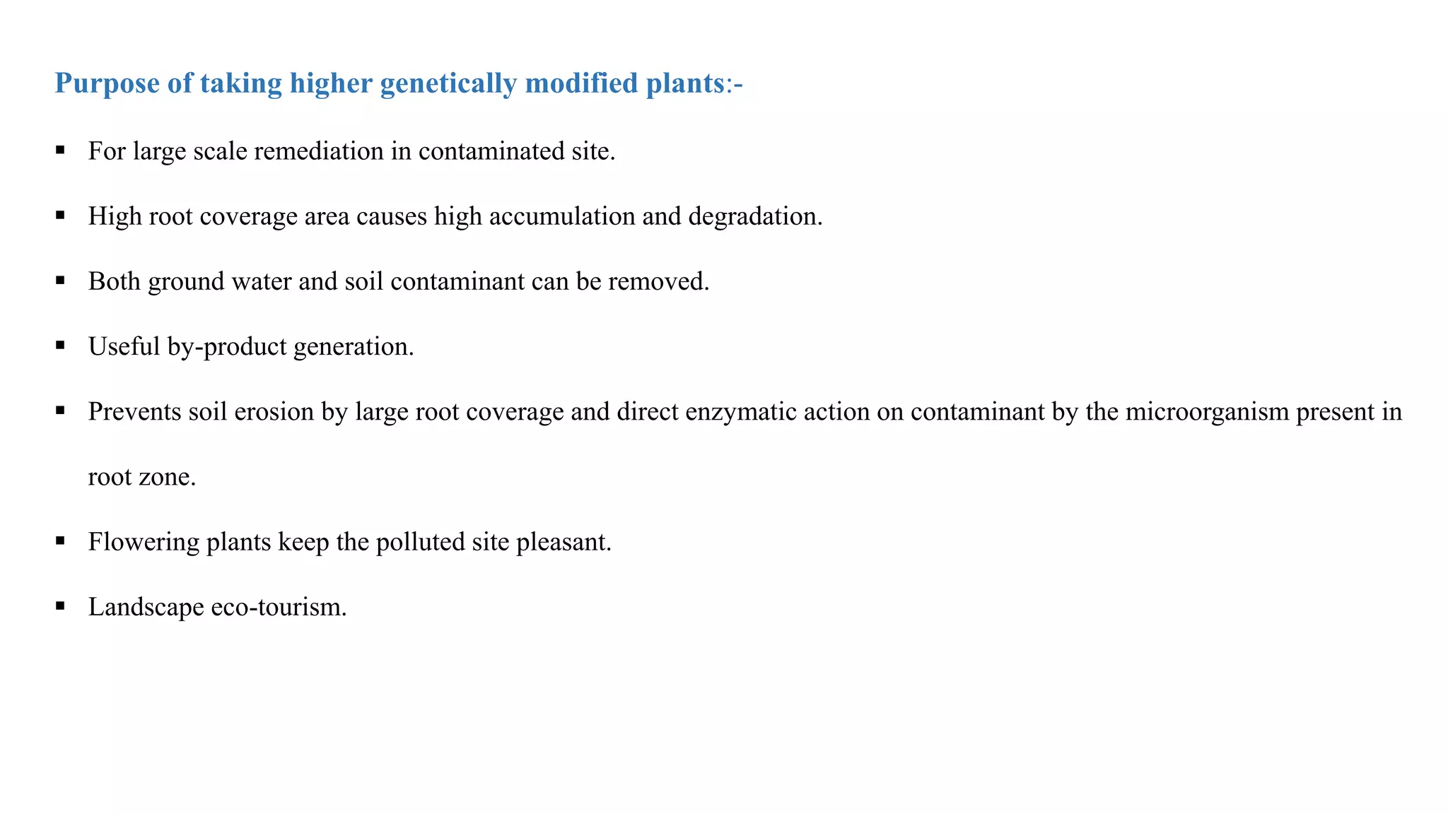 Purpose of taking higher genetically modified plants:-
 For large scale remediation in contaminated site.
 High root coverage area causes high accumulation and degradation.
 Both ground water and soil contaminant can be removed.
 Useful by-product generation.
 Prevents soil erosion by large root coverage and direct enzymatic action on contaminant by the microorganism present in
root zone.
 Flowering plants keep the polluted site pleasant.
 Landscape eco-tourism.
 