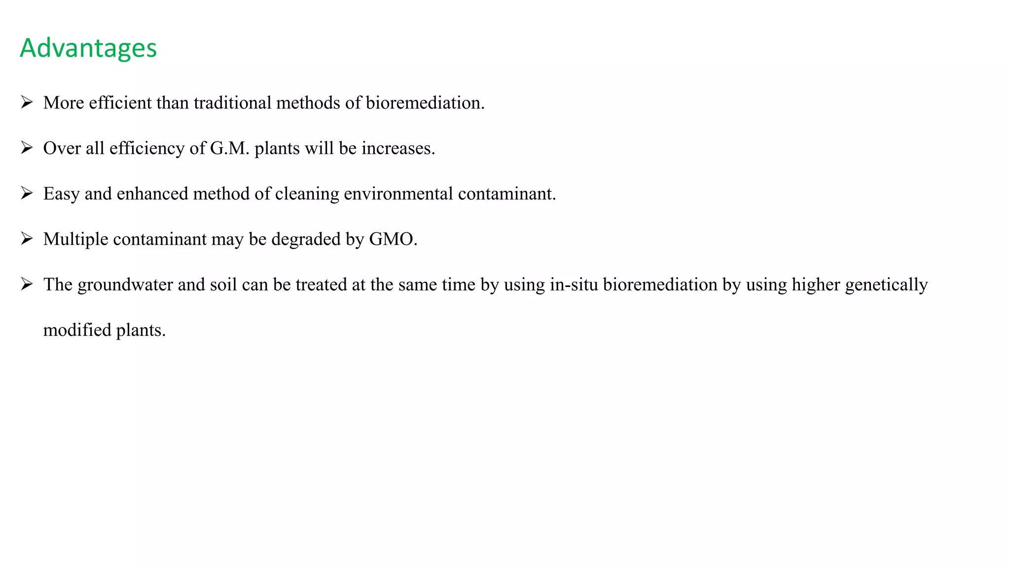 Advantages
 More efficient than traditional methods of bioremediation.
 Over all efficiency of G.M. plants will be increases.
 Easy and enhanced method of cleaning environmental contaminant.
 Multiple contaminant may be degraded by GMO.
 The groundwater and soil can be treated at the same time by using in-situ bioremediation by using higher genetically
modified plants.
 