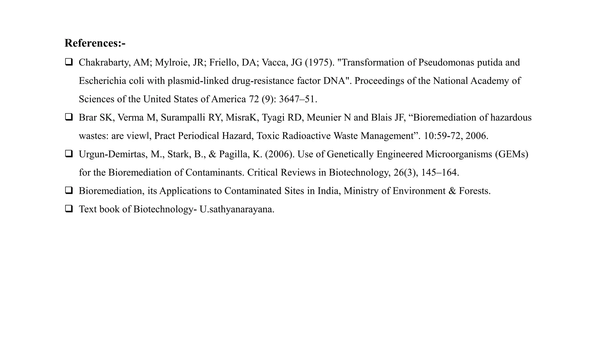 References:-
 Chakrabarty, AM; Mylroie, JR; Friello, DA; Vacca, JG (1975). "Transformation of Pseudomonas putida and
Escherichia coli with plasmid-linked drug-resistance factor DNA". Proceedings of the National Academy of
Sciences of the United States of America 72 (9): 3647–51.
 Brar SK, Verma M, Surampalli RY, MisraK, Tyagi RD, Meunier N and Blais JF, “Bioremediation of hazardous
wastes: are view‖, Pract Periodical Hazard, Toxic Radioactive Waste Management”. 10:59-72, 2006.
 Urgun-Demirtas, M., Stark, B., & Pagilla, K. (2006). Use of Genetically Engineered Microorganisms (GEMs)
for the Bioremediation of Contaminants. Critical Reviews in Biotechnology, 26(3), 145–164.
 Bioremediation, its Applications to Contaminated Sites in India, Ministry of Environment & Forests.
 Text book of Biotechnology- U.sathyanarayana.
 