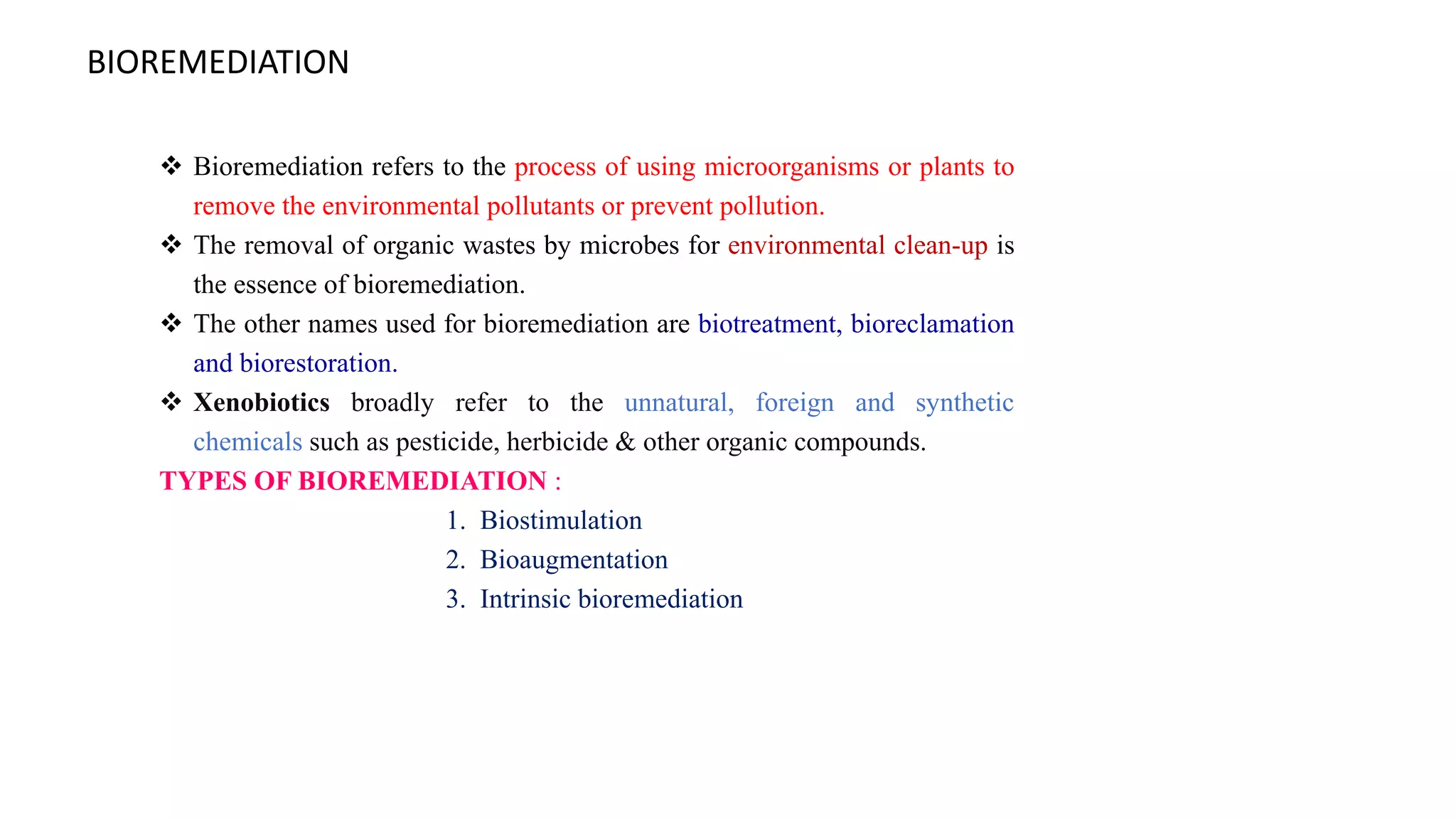 BIOREMEDIATION
 Bioremediation refers to the process of using microorganisms or plants to
remove the environmental pollutants or prevent pollution.
 The removal of organic wastes by microbes for environmental clean-up is
the essence of bioremediation.
 The other names used for bioremediation are biotreatment, bioreclamation
and biorestoration.
 Xenobiotics broadly refer to the unnatural, foreign and synthetic
chemicals such as pesticide, herbicide & other organic compounds.
TYPES OF BIOREMEDIATION :
1. Biostimulation
2. Bioaugmentation
3. Intrinsic bioremediation
 