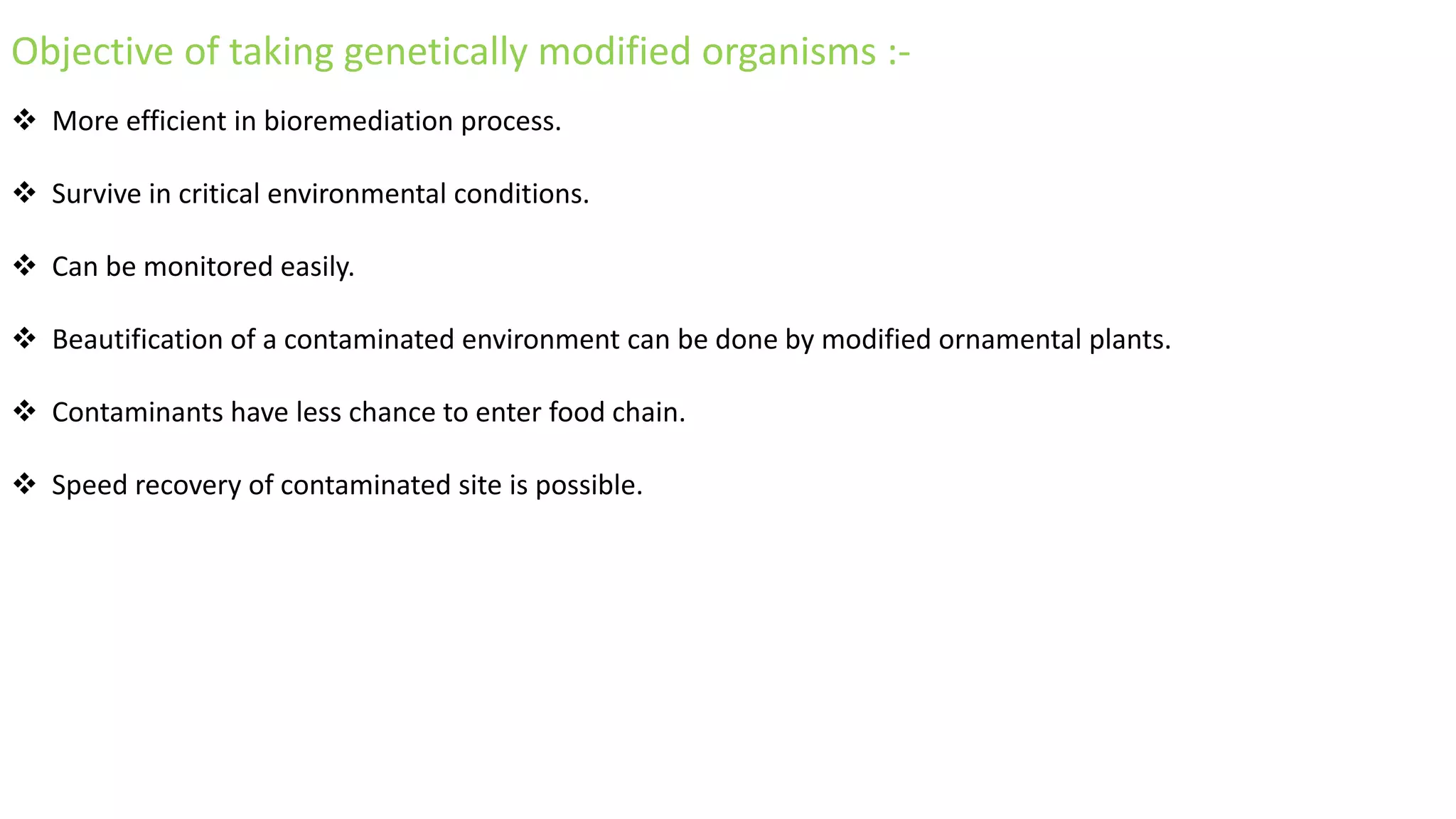 Objective of taking genetically modified organisms :-
 More efficient in bioremediation process.
 Survive in critical environmental conditions.
 Can be monitored easily.
 Beautification of a contaminated environment can be done by modified ornamental plants.
 Contaminants have less chance to enter food chain.
 Speed recovery of contaminated site is possible.
 