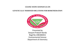 COURSE WORK SEMINAR (II) ON
GENETICALLY MODIFIED ORGANISMS FOR BIOREMEDIATION
Presented by
Swayam Prakash Nanda
Regd No:1981002011
Environmental Science
Department of chemistry
 