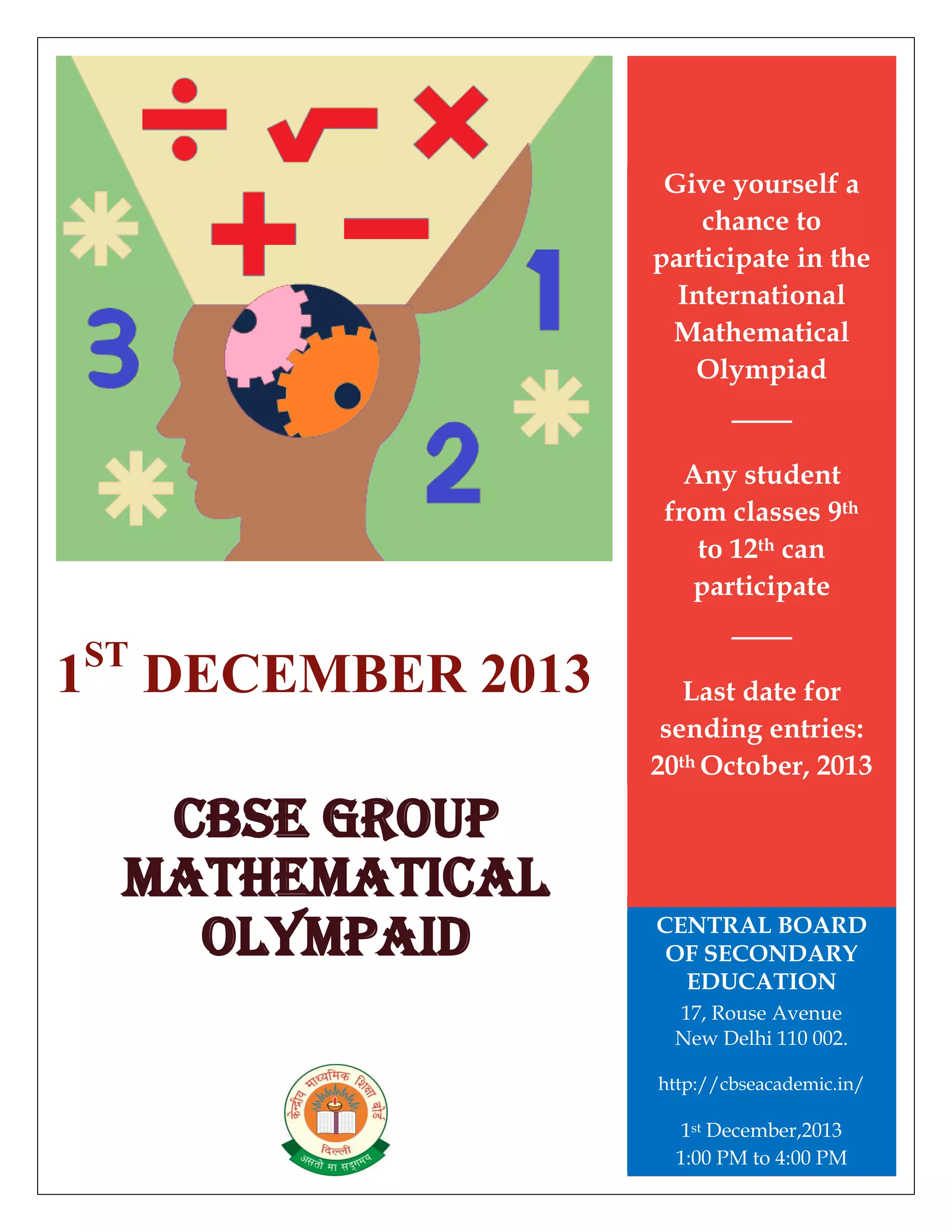 1ST
DECEMBER 2013
CBSE GROUP
MATHEMATICAL
OLYMPAID
Give yourself a
chance to
participate in the
International
Mathematical
Olympiad
Any student
from classes 9th
to 12th can
participate
Last date for
sending entries:
20th October, 2013
CENTRAL BOARD
OF SECONDARY
EDUCATION
17, Rouse Avenue
New Delhi 110 002.
http://cbseacademic.in/
1st December,2013
1:00 PM to 4:00 PM
 